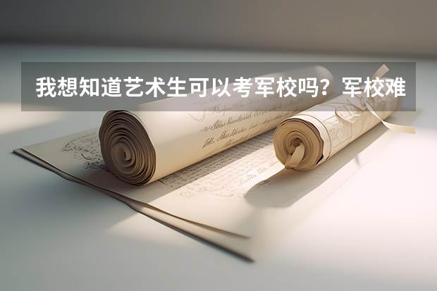 我想知道艺术生可以考军校吗？军校难考吗？艺术生多少分可以录取？