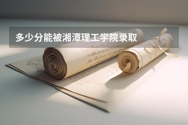 多少分能被湘潭理工学院录取