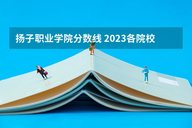 扬子职业学院分数线 2023各院校投档分数线