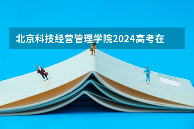 北京科技经营管理学院2024高考在北京招生计划