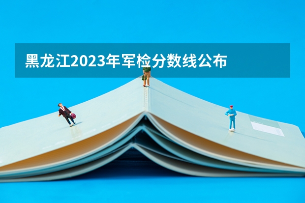 黑龙江2023年军检分数线公布