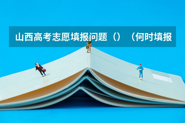 山西高考志愿填报问题（）（何时填报高考志愿山西考生）